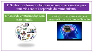 O Senhor nos forneceu todos os recursos necessários para
uma vida santa e separada do mundanismo.
E não sede conformados com
este mundo,
mas sede transformados pela
renovação do vosso entendimento
 