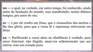 20 — o qual, na verdade, em outro tempo, foi conhecido, ainda
antes da fundação do mundo, mas manifestado, nestes últimos
tempos, por amor de vós;
21 — e por ele credes em Deus, que o ressuscitou dos mortos e
lhe deu glória, para que a vossa fé e esperança estivessem em
Deus.
22 — Purificando a vossa alma na obediência à verdade, para
amor fraternal, não fingido, amai-vos ardentemente uns aos
outros, com um coração puro.
 
