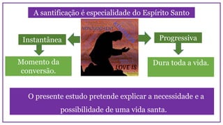 A santificação é especialidade do Espírito Santo
Instantânea Progressiva
Momento da
conversão.
Dura toda a vida.
O presente estudo pretende explicar a necessidade e a
possibilidade de uma vida santa.
 