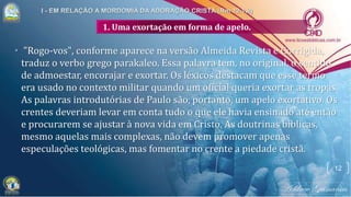 1. Uma exortação em forma de apelo.
• "Rogo-vos", conforme aparece na versão Almeida Revista e Corrigida,
traduz o verbo grego parakaleo. Essa palavra tem, no original, o sentido
de admoestar, encorajar e exortar. Os léxicos destacam que esse termo
era usado no contexto militar quando um oficial queria exortar as tropas.
As palavras introdutórias de Paulo são, portanto, um apelo exortativo. Os
crentes deveriam levar em conta tudo o que ele havia ensinado até então
e procurarem se ajustar à nova vida em Cristo. As doutrinas bíblicas,
mesmo aquelas mais complexas, não devem promover apenas
especulações teológicas, mas fomentar no crente a piedade cristã.
12
 