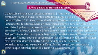 2. Uma palavra concernente ao corpo.
• O apóstolo solicita aos crentes romanos [...] "que apresenteis os vossos
corpos em sacrifício vivo, santo e agradável a Deus, que é o vosso culto
racional" (Rm 12.1). Três coisas são ditas aqui sobre o corpo como
instrumento de adoração. Em primeiro lugar, o corpo deve ser oferecido em
sacrifício. A palavra grega usada aqui pelo apóstolo é thüsia, que significa
sacrifício ou oferta. O paralelo é feito com o sistema de sacrifícios levítico do
Antigo Testamento. Em segundo lugar, esse sacrifício, ao contrário daquele
da Antiga Aliança, deve ser apresentado vivo e não morto. Em terceiro lugar,
esse sacrifício deve ser santo. A ideia de algo que foi separado
exclusivamente para o serviço de Deus. Assim fazendo, o crente terá a
garantia que estará agradando a Deus na sua adoração. 13
 