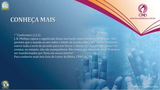 17
* "Conformeis (12.2)
J. B. Phillips captou o significado dessa exortação numa paráfrase poderosa. 'Não
permita que o mundo ao seu redor o bitole de acordo com o seu molde'. O mundo
exerce toda a sorte de pressão para nos forçar a adotar sua maneira de pensar. Os
crentes, no entanto, não são manipuláveis. Não temos que nos conformar. Podemos
ser transformados por Deus em nosso interior".
Para conhecer mais leia Guia do Leitor da Bíblia, CPAD, p. 748.
 