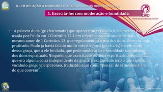 1. Exercitá-los com moderação e humildade.
• A palavra dons (gr. charismata) que aparece no versículo 6, é a mesma palavra
usada por Paulo em 1 Coríntios 12.4 em referência aos dons espirituais. O
mesmo amor de 1 Coríntios 13, que regulamentou o uso dos dons, deve ser aqui
praticado. Paulo já havia falado muito sobre a graça (gr. charis) e é em nome
dessa graça, que a ele foi dada, que pede moderação e humildade na mordomia
dos dons espirituais. Ninguém que exercitasse os dons espirituais deveria achar
que era alguma coisa independente da graça. É exatamente isso o que significa o
vocábulo grego yperphroneo, traduzido aqui como "pensar de si mesmo além
do que convém".
19
 