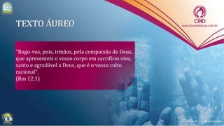 "Rogo-vos, pois, irmãos, pela compaixão de Deus,
que apresenteis o vosso corpo em sacrifício vivo,
santo e agradável a Deus, que é o vosso culto
racional".
(Rm 12.1)
2
 