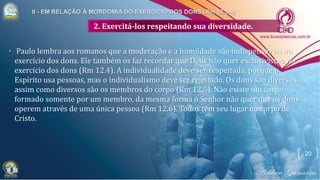 2. Exercitá-los respeitando sua diversidade.
• Paulo lembra aos romanos que a moderação e a humildade são indispensáveis no
exercício dos dons. Ele também os faz recordar que Deus não quer exclusivismo no
exercício dos dons (Rm 12.4). A individualidade deve ser respeitada, porque o
Espírito usa pessoas, mas o individualismo deve ser rejeitado. Os dons são diversos,
assim como diversos são os membros do corpo (Rm 12.5). Não existe um corpo
formado somente por um membro, da mesma forma o Senhor não quer que os dons
operem através de uma única pessoa (Rm 12.6). Todos têm seu lugar no corpo de
Cristo.
20
 