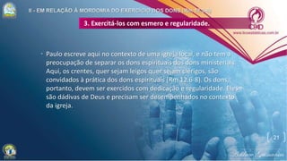 3. Exercitá-los com esmero e regularidade.
• Paulo escreve aqui no contexto de uma igreja local, e não tem a
preocupação de separar os dons espirituais dos dons ministeriais.
Aqui, os crentes, quer sejam leigos quer sejam clérigos, são
convidados à prática dos dons espirituais (Rm 12.6-8). Os dons,
portanto, devem ser exercidos com dedicação e regularidade. Eles
são dádivas de Deus e precisam ser desempenhados no contexto
da igreja.
21
 