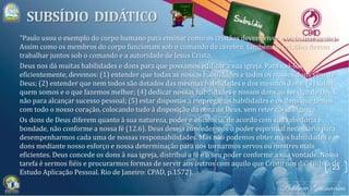 23
"Paulo usou o exemplo do corpo humano para ensinar como os cristãos devem viver e trabalhar juntos.
Assim como os membros do corpo funcionam sob o comando do cérebro, também os cristãos devem
trabalhar juntos sob o comando e a autoridade de Jesus Cristo.
Deus nos dá muitas habilidades e dons para que possamos edificar a sua igreja. Para usá-los
eficientemente, devemos: (1) entender que todas as nossas habilidades e todos os nossos dons vêm de
Deus; (2) entender que nem todos são dotados das mesmas habilidades e dos mesmos dons; (3) saber
quem somos e o que fazemos melhor; (4) dedicar nossas habilidades e nossos dons ao serviço de Deus,
não para alcançar sucesso pessoal; (5) estar dispostos a empregar as habilidades e os dons que temos
com todo o nosso coração, colocando tudo à disposição da obra de Deus, sem reter coisa alguma.
Os dons de Deus diferem quanto à sua natureza, poder e eficiência, de acordo com sua sabedoria e
bondade, não conforme a nossa fé (12.6). Deus deseja conceder-nos o poder espiritual necessário para
desempenharmos cada uma de nossas responsabilidades. Mas não podemos obter mais habilidades e
dons mediante nosso esforço e nossa determinação para nos tornarmos servos ou mestres mais
eficientes. Deus concede os dons à sua igreja, distribui a fé e o seu poder conforme a sua vontade. Nossa
tarefa é sermos fiéis e procurarmos formas de servir aos outros com aquilo que Cristo nos dá" (Bíblia de
Estudo Aplicação Pessoal. Rio de Janeiro: CPAD, p.1572).
 