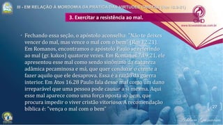 • Fechando essa seção, o apóstolo aconselha: "Não te deixes
vencer do mal, mas vence o mal com o bem" (Rm 12.21).
Em Romanos, encontramos o apóstolo Paulo se referindo
ao mal (gr. kakos) quatorze vezes. Em Romanos 7.19,21, ele
apresentou esse mal como sendo sinônimo da natureza
adâmica pecaminosa e má, que quer conduzir o crente a
fazer aquilo que ele desaprova. Essa é a razão da guerra
interior. Em Atos 16.28 Paulo fala desse mal como um dano
irreparável que uma pessoa pode causar a si mesma. Aqui
esse mal aparece como uma força oposta ao bem, que
procura impedir o viver cristão vitorioso. A recomendação
bíblica é: "vença o mal com o bem"
3. Exercitar a resistência ao mal.
27
 