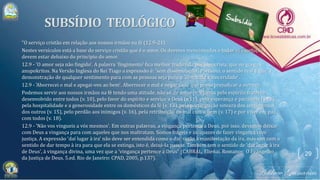"O serviço cristão em relação aos nossos irmãos na fé (12.9-21)
Nestes versículos está a base do serviço cristão que é o amor. Os deveres mencionados e todas as exortações
devem estar debaixo do princípio do amor.
12.9 - 'O amor seja não fingido'. A palavra 'fingimento' fica melhor traduzida por hipocrisia, que no grego é
anupokritos. Na Versão Inglesa do Rei Tiago a expressão é: 'sem dissimulação'. Portanto, o sentido real é que, a
demonstração de qualquer sentimento para com as pessoas seja puro e 'com toda a sinceridade'.
12.9 - 'Aborrecei o mal e apegai-vos ao bem'. Aborrecer o mal é negar tudo que possa prejudicar a outrem.
Podemos servir aos nossos irmãos na fé tendo uma atitude, não só de amor (v. 9), mas pelo espírito fraterno
desenvolvido entre todos (v. 10), pelo favor do espírito e serviço a Deus (v.11), pela esperança e paciência (v.12),
pela hospitalidade e a generosidade entre os domésticos da fé (v. 13), pela participação sincera dos sentimentos
dos outros (v. 15), pelo perdão aos inimigos (v. 16), pela retribuição do mal com o bem (v. 17) e por viver em paz
com todos (v. 18).
12.9 - 'Não vos vingueis a vós mesmos'. Em outras palavras, a vingança pertence a Deus, por isso, devemos deixar
com Deus a vingança para com aqueles que nos maltratam. Somos frágeis e incapazes de fazer vingança com
justiça. A expressão 'daí lugar à ira' não deve ser entendida como o dar razão à manifestação da ira, mas sim com o
sentido de dar tempo à ira para que ela se extinga, isto é, deixá-la passar. Também tem o sentido de 'dar lugar à ira
de Deus', à vingança divina, uma vez que a 'vingança pertence a Deus" (CABRAL, Elienai. Romanos: O Evangelho
da Justiça de Deus. 5.ed. Rio de Janeiro: CPAD, 2005, p.137).
29
 