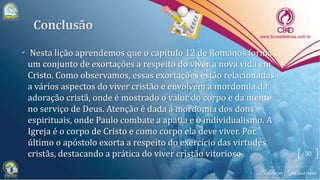 • Nesta lição aprendemos que o capítulo 12 de Romanos forma
um conjunto de exortações a respeito do viver a nova vida em
Cristo. Como observamos, essas exortações estão relacionadas
a vários aspectos do viver cristão e envolvem a mordomia da
adoração cristã, onde é mostrado o valor do corpo e da mente
no serviço de Deus. Atenção é dada à mordomia dos dons
espirituais, onde Paulo combate a apatia e o individualismo. A
Igreja é o corpo de Cristo e como corpo ela deve viver. Por
último o apóstolo exorta a respeito do exercício das virtudes
cristãs, destacando a prática do viver cristão vitorioso. 30
 