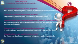 31
Qual o sentido original da palavra "rogo-vos"?
Essa palavra tem no original o sentido de admoestar, encorajar e exortar.
O que são as palavras introdutórias de Paulo?
As palavras introdutórias de Paulo são um apelo exortativo.
Segundo a lição, o que é necessário para que a adoração seja verdadeira?
Para que a adoração seja verdadeira ela precisa ser realizada por pessoas com a
mente transformada.
Segundo Paulo, o que é indispensável no uso dos dons?
A moderação e a humildade são indispensáveis no exercício dos dons.
Segundo a lição, o que significa ser fervoroso?
Ser fervoroso significa ser alcançado pela graça e andar segundo ela.
 