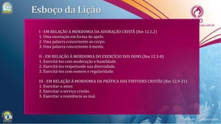 7
I - EM RELAÇÃO A MORDOMIA DA ADORAÇÃO CRISTÃ (Rm 12.1,2)
1. Uma exortação em forma de apelo.
2. Uma palavra concernente ao corpo.
3. Uma palavra concernente à mente.
II - EM RELAÇÃO À MORDOMIA DO EXERCÍCIO DOS DONS (Rm 12.3-8)
1. Exercitá-los com moderação e humildade.
2. Exercitá-los respeitando sua diversidade.
3. Exercitá-los com esmero e regularidade.
III - EM RELAÇÃO À MORDOMIA DA PRÁTICA DAS VIRTUDES CRISTÃS (Rm 12.9-21)
1. Exercitar o amor.
2. Exercitar o serviço cristão.
3. Exercitar a resistência ao mal.
 