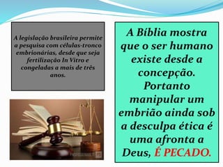 A legislação brasileira permite
a pesquisa com células-tronco
embrionárias, desde que seja
fertilização In Vitro e
congeladas a mais de três
anos.
A Bíblia mostra
que o ser humano
existe desde a
concepção.
Portanto
manipular um
embrião ainda sob
a desculpa ética é
uma afronta a
Deus, É PECADO.
 