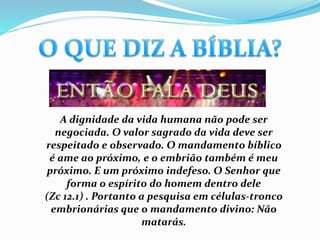 A dignidade da vida humana não pode ser
negociada. O valor sagrado da vida deve ser
respeitado e observado. O mandamento bíblico
é ame ao próximo, e o embrião também é meu
próximo. E um próximo indefeso. O Senhor que
forma o espírito do homem dentro dele
(Zc 12.1) . Portanto a pesquisa em células-tronco
embrionárias que o mandamento divino: Não
matarás.
 
