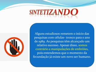 Alguns estudiosos remetem o início das
pesquisas com células- tronco para o ano
de 1989. As pesquisas têm alcançado um
relativo sucesso. Apesar disso, somos
contrário a manipulações de embriões,
pois entendemos que o momento da
fecundação já existe um novo ser humano.
 