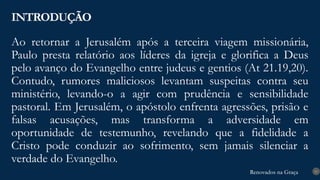 Renovados na Graça
Renovados na Graça
Ao retornar a Jerusalém após a terceira viagem missionária,
Paulo presta relatório aos líderes da igreja e glorifica a Deus
pelo avanço do Evangelho entre judeus e gentios (At 21.19,20).
Contudo, rumores maliciosos levantam suspeitas contra seu
ministério, levando-o a agir com prudência e sensibilidade
pastoral. Em Jerusalém, o apóstolo enfrenta agressões, prisão e
falsas acusações, mas transforma a adversidade em
oportunidade de testemunho, revelando que a fidelidade a
Cristo pode conduzir ao sofrimento, sem jamais silenciar a
verdade do Evangelho.
INTRODUÇÃO
11
 