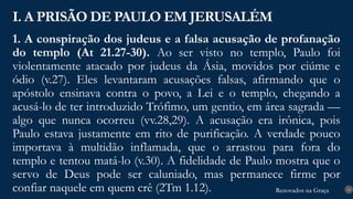 Renovados na Graça
Renovados na Graça
1. A conspiração dos judeus e a falsa acusação de profanação
do templo (At 21.27-30). Ao ser visto no templo, Paulo foi
violentamente atacado por judeus da Ásia, movidos por ciúme e
ódio (v.27). Eles levantaram acusações falsas, afirmando que o
apóstolo ensinava contra o povo, a Lei e o templo, chegando a
acusá-lo de ter introduzido Trófimo, um gentio, em área sagrada —
algo que nunca ocorreu (vv.28,29). A acusação era irônica, pois
Paulo estava justamente em rito de purificação. A verdade pouco
importava à multidão inflamada, que o arrastou para fora do
templo e tentou matá-lo (v.30). A fidelidade de Paulo mostra que o
servo de Deus pode ser caluniado, mas permanece firme por
confiar naquele em quem crê (2Tm 1.12).
I. A PRISÃO DE PAULO EM JERUSALÉM
14
 