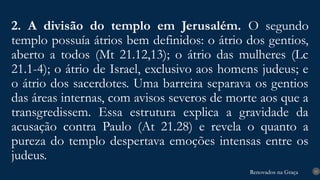 Renovados na Graça
Renovados na Graça
2. A divisão do templo em Jerusalém. O segundo
templo possuía átrios bem definidos: o átrio dos gentios,
aberto a todos (Mt 21.12,13); o átrio das mulheres (Lc
21.1-4); o átrio de Israel, exclusivo aos homens judeus; e
o átrio dos sacerdotes. Uma barreira separava os gentios
das áreas internas, com avisos severos de morte aos que a
transgredissem. Essa estrutura explica a gravidade da
acusação contra Paulo (At 21.28) e revela o quanto a
pureza do templo despertava emoções intensas entre os
judeus.
15
 