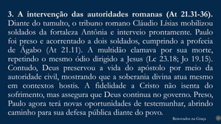 Renovados na Graça
Renovados na Graça
3. A intervenção das autoridades romanas (At 21.31-36).
Diante do tumulto, o tribuno romano Cláudio Lísias mobilizou
soldados da fortaleza Antônia e interveio prontamente. Paulo
foi preso e acorrentado a dois soldados, cumprindo a profecia
de Ágabo (At 21.11). A multidão clamava por sua morte,
repetindo o mesmo ódio dirigido a Jesus (Lc 23.18; Jo 19.15).
Contudo, Deus preservou a vida do apóstolo por meio da
autoridade civil, mostrando que a soberania divina atua mesmo
em contextos hostis. A fidelidade a Cristo não isenta do
sofrimento, mas assegura que Deus continua no governo. Preso,
Paulo agora terá novas oportunidades de testemunhar, abrindo
caminho para sua defesa pública diante do povo.
16
 