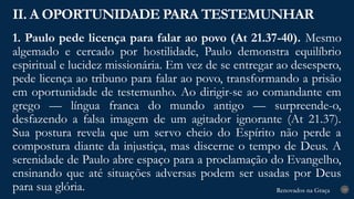 Renovados na Graça
Renovados na Graça
1. Paulo pede licença para falar ao povo (At 21.37-40). Mesmo
algemado e cercado por hostilidade, Paulo demonstra equilíbrio
espiritual e lucidez missionária. Em vez de se entregar ao desespero,
pede licença ao tribuno para falar ao povo, transformando a prisão
em oportunidade de testemunho. Ao dirigir-se ao comandante em
grego — língua franca do mundo antigo — surpreende-o,
desfazendo a falsa imagem de um agitador ignorante (At 21.37).
Sua postura revela que um servo cheio do Espírito não perde a
compostura diante da injustiça, mas discerne o tempo de Deus. A
serenidade de Paulo abre espaço para a proclamação do Evangelho,
ensinando que até situações adversas podem ser usadas por Deus
para sua glória.
II. A OPORTUNIDADE PARA TESTEMUNHAR
19
 