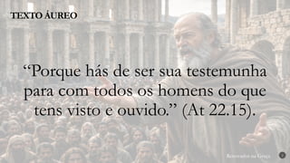 Renovados na Graça
Renovados na Graça
TEXTO ÁUREO
2
“Porque hás de ser sua testemunha
para com todos os homens do que
tens visto e ouvido.” (At 22.15).
 