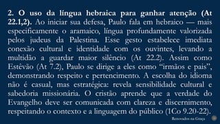 Renovados na Graça
Renovados na Graça
2. O uso da língua hebraica para ganhar atenção (At
22.1,2). Ao iniciar sua defesa, Paulo fala em hebraico — mais
especificamente o aramaico, língua profundamente valorizada
pelos judeus da Palestina. Esse gesto estabelece imediata
conexão cultural e identidade com os ouvintes, levando a
multidão a guardar maior silêncio (At 22.2). Assim como
Estêvão (At 7.2), Paulo se dirige a eles como “irmãos e pais”,
demonstrando respeito e pertencimento. A escolha do idioma
não é casual, mas estratégica: revela sensibilidade cultural e
sabedoria missionária. O cristão aprende que a verdade do
Evangelho deve ser comunicada com clareza e discernimento,
respeitando o contexto e a linguagem do público (1Co 9.20-22).
20
 
