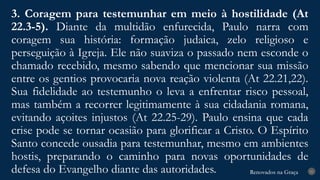Renovados na Graça
Renovados na Graça
3. Coragem para testemunhar em meio à hostilidade (At
22.3-5). Diante da multidão enfurecida, Paulo narra com
coragem sua história: formação judaica, zelo religioso e
perseguição à Igreja. Ele não suaviza o passado nem esconde o
chamado recebido, mesmo sabendo que mencionar sua missão
entre os gentios provocaria nova reação violenta (At 22.21,22).
Sua fidelidade ao testemunho o leva a enfrentar risco pessoal,
mas também a recorrer legitimamente à sua cidadania romana,
evitando açoites injustos (At 22.25-29). Paulo ensina que cada
crise pode se tornar ocasião para glorificar a Cristo. O Espírito
Santo concede ousadia para testemunhar, mesmo em ambientes
hostis, preparando o caminho para novas oportunidades de
defesa do Evangelho diante das autoridades. 21
 