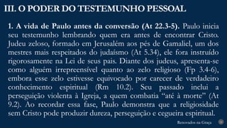 Renovados na Graça
Renovados na Graça
1. A vida de Paulo antes da conversão (At 22.3-5). Paulo inicia
seu testemunho lembrando quem era antes de encontrar Cristo.
Judeu zeloso, formado em Jerusalém aos pés de Gamaliel, um dos
mestres mais respeitados do judaísmo (At 5.34), ele fora instruído
rigorosamente na Lei de seus pais. Diante dos judeus, apresenta-se
como alguém irrepreensível quanto ao zelo religioso (Fp 3.4-6),
embora esse zelo estivesse equivocado por carecer de verdadeiro
conhecimento espiritual (Rm 10.2). Seu passado inclui a
perseguição violenta à Igreja, a quem combatia “até à morte” (At
9.2). Ao recordar essa fase, Paulo demonstra que a religiosidade
sem Cristo pode produzir dureza, perseguição e cegueira espiritual.
III. O PODER DO TESTEMUNHO PESSOAL
24
 