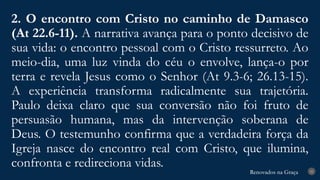 Renovados na Graça
Renovados na Graça
2. O encontro com Cristo no caminho de Damasco
(At 22.6-11). A narrativa avança para o ponto decisivo de
sua vida: o encontro pessoal com o Cristo ressurreto. Ao
meio-dia, uma luz vinda do céu o envolve, lança-o por
terra e revela Jesus como o Senhor (At 9.3-6; 26.13-15).
A experiência transforma radicalmente sua trajetória.
Paulo deixa claro que sua conversão não foi fruto de
persuasão humana, mas da intervenção soberana de
Deus. O testemunho confirma que a verdadeira força da
Igreja nasce do encontro real com Cristo, que ilumina,
confronta e redireciona vidas. 25
 