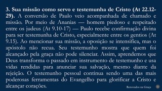 Renovados na Graça
Renovados na Graça
3. Sua missão como servo e testemunha de Cristo (At 22.12-
29). A conversão de Paulo veio acompanhada de chamado e
missão. Por meio de Ananias — homem piedoso e respeitado
entre os judeus (At 9.10-17) — Paulo recebe confirmação divina
para ser testemunha de Cristo, especialmente entre os gentios (At
9.15). Ao mencionar sua missão, a oposição se intensifica, mas o
apóstolo não recua. Seu testemunho mostra que quem foi
alcançado pela graça não pode silenciar. Assim, aprendemos que
Deus transforma o passado em instrumento de testemunho e usa
vidas rendidas para anunciar sua salvação, mesmo diante da
rejeição. O testemunho pessoal continua sendo uma das mais
poderosas ferramentas do Evangelho para glorificar a Cristo e
alcançar corações. 26
 