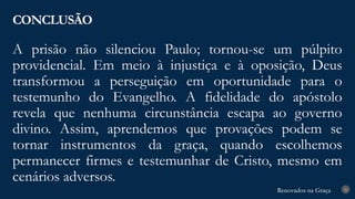 Renovados na Graça
Renovados na Graça
A prisão não silenciou Paulo; tornou-se um púlpito
providencial. Em meio à injustiça e à oposição, Deus
transformou a perseguição em oportunidade para o
testemunho do Evangelho. A fidelidade do apóstolo
revela que nenhuma circunstância escapa ao governo
divino. Assim, aprendemos que provações podem se
tornar instrumentos da graça, quando escolhemos
permanecer firmes e testemunhar de Cristo, mesmo em
cenários adversos.
CONCLUSÃO
28
 