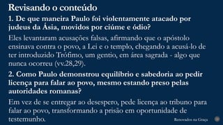 Renovados na Graça
Renovados na Graça
Revisando o conteúdo
29
1. De que maneira Paulo foi violentamente atacado por
judeus da Ásia, movidos por ciúme e ódio?
Eles levantaram acusações falsas, afirmando que o apóstolo
ensinava contra o povo, a Lei e o templo, chegando a acusá-lo de
ter introduzido Trófimo, um gentio, em área sagrada - algo que
nunca ocorreu (vv.28,29).
2. Como Paulo demonstrou equilíbrio e sabedoria ao pedir
licença para falar ao povo, mesmo estando preso pelas
autoridades romanas?
Em vez de se entregar ao desespero, pede licença ao tribuno para
falar ao povo, transformando a prisão em oportunidade de
testemunho.
 