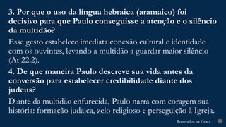Renovados na Graça
Renovados na Graça 30
3. Por que o uso da língua hebraica (aramaico) foi
decisivo para que Paulo conseguisse a atenção e o silêncio
da multidão?
Esse gesto estabelece imediata conexão cultural e identidade
com os ouvintes, levando a multidão a guardar maior silêncio
(At 22.2).
4. De que maneira Paulo descreve sua vida antes da
conversão para estabelecer credibilidade diante dos
judeus?
Diante da multidão enfurecida, Paulo narra com coragem sua
história: formação judaica, zelo religioso e perseguição à Igreja.
 