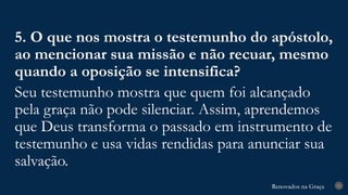 Renovados na Graça
Renovados na Graça 31
5. O que nos mostra o testemunho do apóstolo,
ao mencionar sua missão e não recuar, mesmo
quando a oposição se intensifica?
Seu testemunho mostra que quem foi alcançado
pela graça não pode silenciar. Assim, aprendemos
que Deus transforma o passado em instrumento de
testemunho e usa vidas rendidas para anunciar sua
salvação.
 