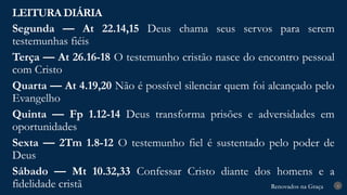 Renovados na Graça
Renovados na Graça
LEITURA DIÁRIA
4
Segunda — At 22.14,15 Deus chama seus servos para serem
testemunhas fiéis
Terça — At 26.16-18 O testemunho cristão nasce do encontro pessoal
com Cristo
Quarta — At 4.19,20 Não é possível silenciar quem foi alcançado pelo
Evangelho
Quinta — Fp 1.12-14 Deus transforma prisões e adversidades em
oportunidades
Sexta — 2Tm 1.8-12 O testemunho fiel é sustentado pelo poder de
Deus
Sábado — Mt 10.32,33 Confessar Cristo diante dos homens e a
fidelidade cristã
 