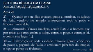 Renovados na Graça
Renovados na Graça
LEITURA BÍBLICA EM CLASSE
Atos 21.27,28,30,31,33,39,40; 22.1-7.
6
Atos 21
27 — Quando os sete dias estavam quase a terminar, os judeus
da Ásia, vendo-o no templo, alvoroçaram todo o povo e
lançaram mão dele,
28 — clamando: Varões israelitas, acudi! Este é o homem que
por todas as partes ensina a todos, contra o povo, e contra a lei,
e contra este lugar [...].
30 — E alvoroçou-se toda a cidade, e houve grande concurso
de povo; e, pegando de Paulo, o arrastaram para fora do templo,
e logo as portas se fecharam.
 