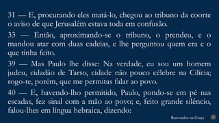Renovados na Graça
Renovados na Graça 7
31 — E, procurando eles matá-lo, chegou ao tribuno da coorte
o aviso de que Jerusalém estava toda em confusão.
33 — Então, aproximando-se o tribuno, o prendeu, e o
mandou atar com duas cadeias, e lhe perguntou quem era e o
que tinha feito.
39 — Mas Paulo lhe disse: Na verdade, eu sou um homem
judeu, cidadão de Tarso, cidade não pouco célebre na Cilícia;
rogo-te, porém, que me permitas falar ao povo.
40 — E, havendo-lho permitido, Paulo, pondo-se em pé nas
escadas, fez sinal com a mão ao povo; e, feito grande silêncio,
falou-lhes em língua hebraica, dizendo:
 