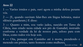 Renovados na Graça
Renovados na Graça 8
Atos 22
1 — Varões irmãos e pais, ouvi agora a minha defesa perante
vós.
2 — (E, quando ouviram falar-lhes em língua hebraica, maior
silêncio guardaram.) E disse:
3 — Quanto a mim, sou varão judeu, nascido em Tarso da
Cilícia, mas criado nesta cidade aos pés de Gamaliel, instruído
conforme a verdade da lei de nossos pais, zeloso para com
Deus, como todos vós hoje sois.
4 — Ora, persegui este Caminho até à morte, prendendo e
metendo em prisões, tanto homens como mulheres,
 