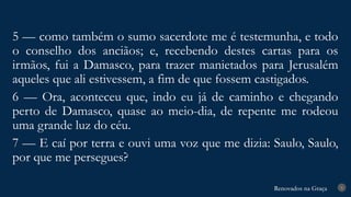 Renovados na Graça
Renovados na Graça 9
5 — como também o sumo sacerdote me é testemunha, e todo
o conselho dos anciãos; e, recebendo destes cartas para os
irmãos, fui a Damasco, para trazer manietados para Jerusalém
aqueles que ali estivessem, a fim de que fossem castigados.
6 — Ora, aconteceu que, indo eu já de caminho e chegando
perto de Damasco, quase ao meio-dia, de repente me rodeou
uma grande luz do céu.
7 — E caí por terra e ouvi uma voz que me dizia: Saulo, Saulo,
por que me persegues?
 