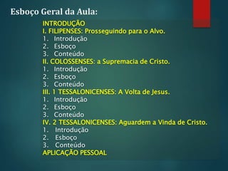 Esboço Geral da Aula:
INTRODUÇÃO
I. FILIPENSES: Prosseguindo para o Alvo.
1. Introdução
2. Esboço
3. Conteúdo
II. COLOSSENSES: a Supremacia de Cristo.
1. Introdução
2. Esboço
3. Conteúdo
III. 1 TESSALONICENSES: A Volta de Jesus.
1. Introdução
2. Esboço
3. Conteúdo
IV. 2 TESSALONICENSES: Aguardem a Vinda de Cristo.
1. Introdução
2. Esboço
3. Conteúdo
APLICAÇÃO PESSOAL
 
