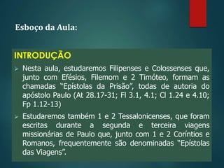 Esboço da Aula:
INTRODUÇÃO
 Nesta aula, estudaremos Filipenses e Colossenses que,
junto com Efésios, Filemom e 2 Timóteo, formam as
chamadas “Epístolas da Prisão”, todas de autoria do
apóstolo Paulo (At 28.17-31; Fl 3.1, 4.1; Cl 1.24 e 4.10;
Fp 1.12-13)
 Estudaremos também 1 e 2 Tessalonicenses, que foram
escritas durante a segunda e terceira viagens
missionárias de Paulo que, junto com 1 e 2 Coríntios e
Romanos, frequentemente são denominadas “Epístolas
das Viagens”.
 