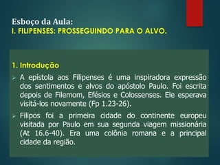Esboço da Aula:
I. FILIPENSES: PROSSEGUINDO PARA O ALVO.
1. Introdução
 A epístola aos Filipenses é uma inspiradora expressão
dos sentimentos e alvos do apóstolo Paulo. Foi escrita
depois de Filemom, Efésios e Colossenses. Ele esperava
visitá-los novamente (Fp 1.23-26).
 Filipos foi a primeira cidade do continente europeu
visitada por Paulo em sua segunda viagem missionária
(At 16.6-40). Era uma colônia romana e a principal
cidade da região.
 