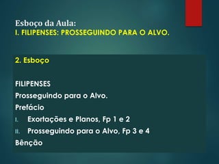 Esboço da Aula:
I. FILIPENSES: PROSSEGUINDO PARA O ALVO.
2. Esboço
FILIPENSES
Prosseguindo para o Alvo.
Prefácio
I. Exortações e Planos, Fp 1 e 2
II. Prosseguindo para o Alvo, Fp 3 e 4
Bênção
 
