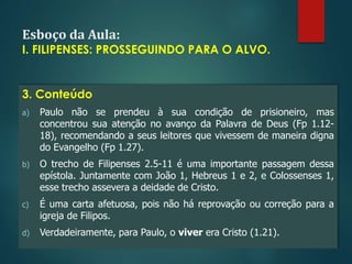 Esboço da Aula:
I. FILIPENSES: PROSSEGUINDO PARA O ALVO.
3. Conteúdo
a) Paulo não se prendeu à sua condição de prisioneiro, mas
concentrou sua atenção no avanço da Palavra de Deus (Fp 1.12-
18), recomendando a seus leitores que vivessem de maneira digna
do Evangelho (Fp 1.27).
b) O trecho de Filipenses 2.5-11 é uma importante passagem dessa
epístola. Juntamente com João 1, Hebreus 1 e 2, e Colossenses 1,
esse trecho assevera a deidade de Cristo.
c) É uma carta afetuosa, pois não há reprovação ou correção para a
igreja de Filipos.
d) Verdadeiramente, para Paulo, o viver era Cristo (1.21).
 