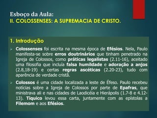 Esboço da Aula:
II. COLOSSENSES: A SUPREMACIA DE CRISTO.
1. Introdução
 Colossenses foi escrita na mesma época de Efésios. Nela, Paulo
manifesta-se sobre erros doutrinários que tinham penetrado na
Igreja de Colossos, como práticas legalistas (2.11-16), aceitado
uma filosofia que incluía falsa humildade e adoração a anjos
(2.8,18-19) e certas regras ascéticas (2.20-23), tudo com
aparência de verdade cristã.
 Colossos é uma cidade localizada a leste de Éfeso. Paulo recebeu
notícias sobre a Igreja de Colossos por parte de Epafras, que
ministrava ali e nas cidades de Laodicéia e Hierápolis (1.7-8 e 4.12-
13). Tíquico levou essa carta, juntamente com as epístolas a
Filemom e aos Efésios.
 