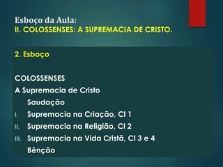 Esboço da Aula:
II. COLOSSENSES: A SUPREMACIA DE CRISTO.
2. Esboço
COLOSSENSES
A Supremacia de Cristo
Saudação
I. Supremacia na Criação, Cl 1
II. Supremacia na Religião, Cl 2
III. Supremacia na Vida Cristã, Cl 3 e 4
Bênção
 