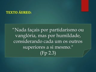 TEXTO ÁUREO:
“Nada façais por partidarismo ou
vanglória, mas por humildade,
considerando cada um os outros
superiores a si mesmo."
(Fp 2.3)
 