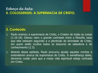 Esboço da Aula:
II. COLOSSENSES: A SUPREMACIA DE CRISTO.
3. Conteúdo
a) Paulo ensinou a supremacia de Cristo, o Criador de todas as coisas
(1.16-18). Deixou claro o grande contraste entre a filosofia vazia
que eles estavam seguindo e a plenitude da divindade de Cristo,
em quem estão ocultos todos os tesouros da sabedoria e do
conhecimento (2.3).
b) Através dessa epístola, Paulo procurou ajudar aqueles crentes a
entenderem acerca da supremacia de Cristo. À semelhança deles,
devemos cuidar para que a nossa vida espiritual esteja centrada
em Cristo.
 
