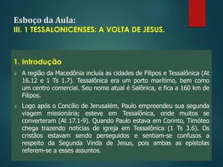Esboço da Aula:
III. 1 TESSALONICENSES: A VOLTA DE JESUS.
1. Introdução
 A região da Macedônia incluía as cidades de Filipos e Tessalônica (At
16.12 e 1 Ts 1.7). Tessalônica era um porto marítimo, bem como
um centro comercial. Seu nome atual é Salônica, e fica a 160 km de
Filipos.
 Logo após o Concílio de Jerusalém, Paulo empreendeu sua segunda
viagem missionária; esteve em Tessalônica, onde muitos se
converteram (At 17.1-9). Quando Paulo estava em Corinto, Timóteo
chega trazendo notícias de igreja em Tessalônica (1 Ts 3.6). Os
cristãos estavam sendo perseguidos e sentiam-se confusos a
respeito da Segunda Vinda de Jesus, pois ambas as epístolas
referem-se a esses assuntos.
 
