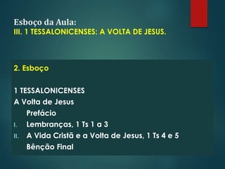 Esboço da Aula:
III. 1 TESSALONICENSES: A VOLTA DE JESUS.
2. Esboço
1 TESSALONICENSES
A Volta de Jesus
Prefácio
I. Lembranças, 1 Ts 1 a 3
II. A Vida Cristã e a Volta de Jesus, 1 Ts 4 e 5
Bênção Final
 